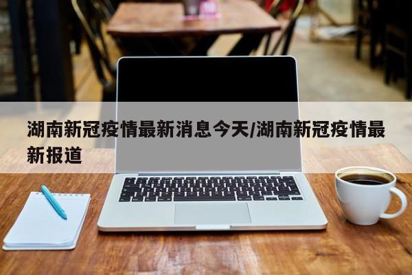 湖南新冠疫情最新消息今天/湖南新冠疫情最新报道