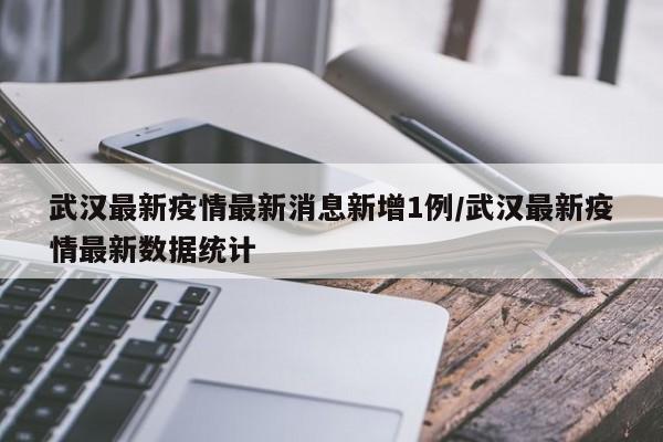 武汉最新疫情最新消息新增1例/武汉最新疫情最新数据统计