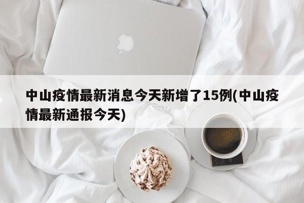 中山疫情最新消息今天新增了15例(中山疫情最新通报今天)