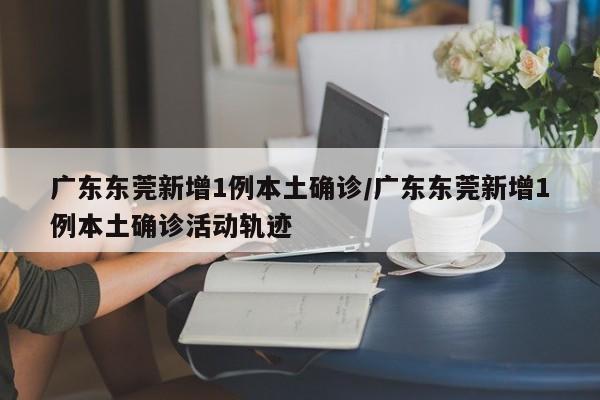 广东东莞新增1例本土确诊/广东东莞新增1例本土确诊活动轨迹