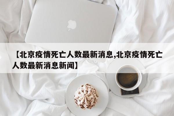 【北京疫情死亡人数最新消息,北京疫情死亡人数最新消息新闻】