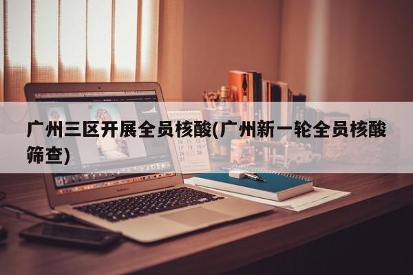 广州三区开展全员核酸(广州新一轮全员核酸筛查)