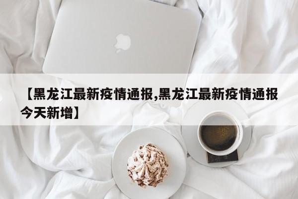 【黑龙江最新疫情通报,黑龙江最新疫情通报今天新增】