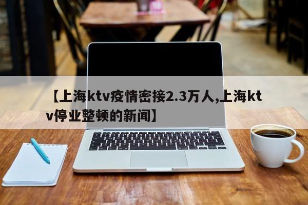 【上海ktv疫情密接2.3万人,上海ktv停业整顿的新闻】
