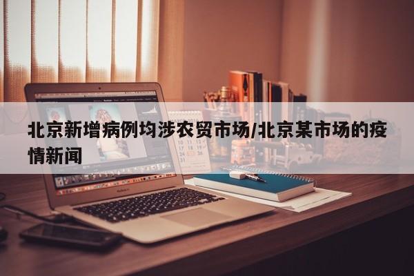 北京新增病例均涉农贸市场/北京某市场的疫情新闻