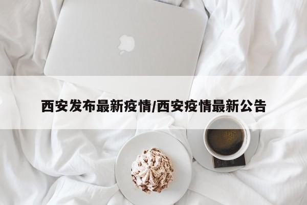 西安发布最新疫情/西安疫情最新公告