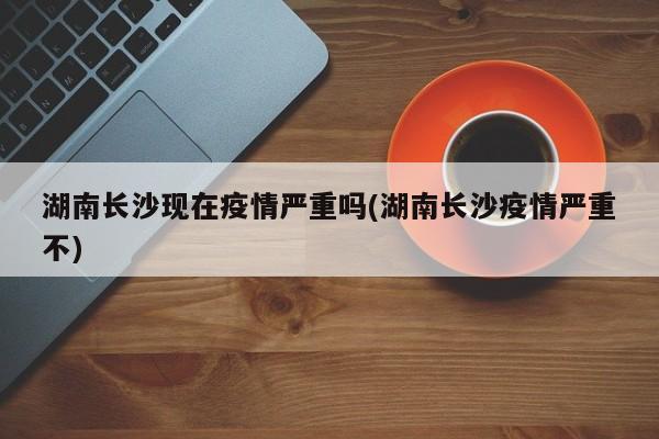 湖南长沙现在疫情严重吗(湖南长沙疫情严重不)