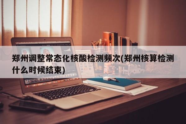 郑州调整常态化核酸检测频次(郑州核算检测什么时候结束)