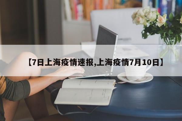 【7日上海疫情速报,上海疫情7月10日】