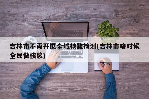 吉林市不再开展全域核酸检测(吉林市啥时候全民做核酸)