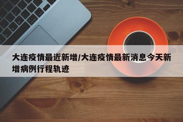 大连疫情最近新增/大连疫情最新消息今天新增病例行程轨迹