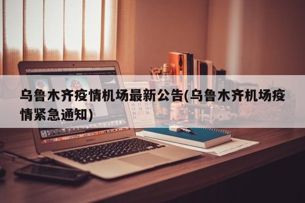 乌鲁木齐疫情机场最新公告(乌鲁木齐机场疫情紧急通知)