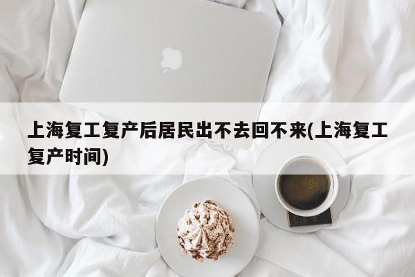 上海复工复产后居民出不去回不来(上海复工复产时间)