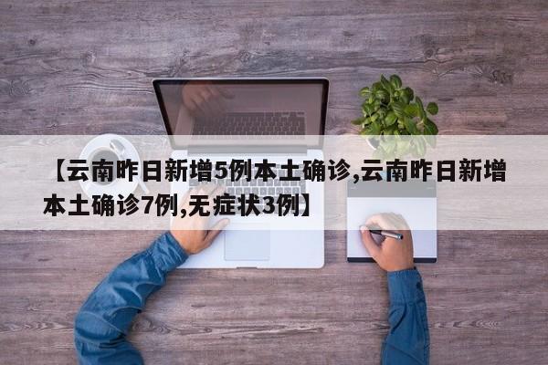 【云南昨日新增5例本土确诊,云南昨日新增本土确诊7例,无症状3例】