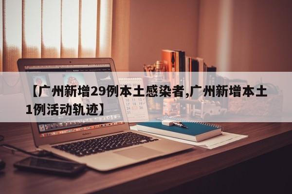 【广州新增29例本土感染者,广州新增本土1例活动轨迹】