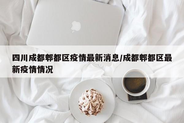 四川成都郫都区疫情最新消息/成都郫都区最新疫情情况