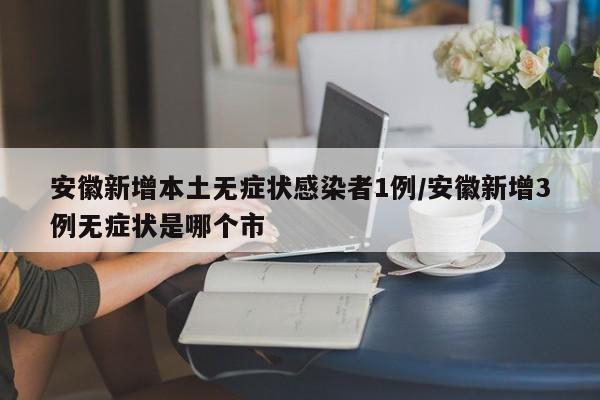 安徽新增本土无症状感染者1例/安徽新增3例无症状是哪个市