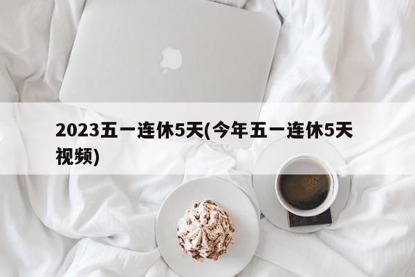 2023五一连休5天(今年五一连休5天 视频)
