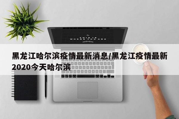黑龙江哈尔滨疫情最新消息/黑龙江疫情最新2020今天哈尔滨