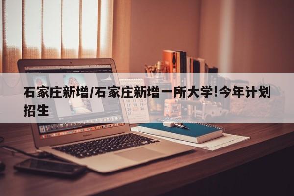 石家庄新增/石家庄新增一所大学!今年计划招生