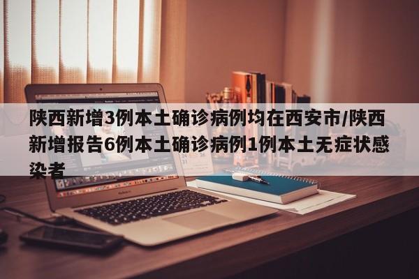 陕西新增3例本土确诊病例均在西安市/陕西新增报告6例本土确诊病例1例本土无症状感染者