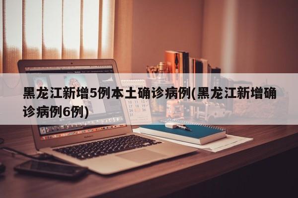 黑龙江新增5例本土确诊病例(黑龙江新增确诊病例6例)