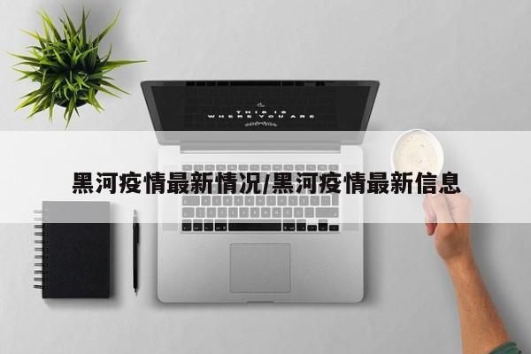 黑河疫情最新情况/黑河疫情最新信息