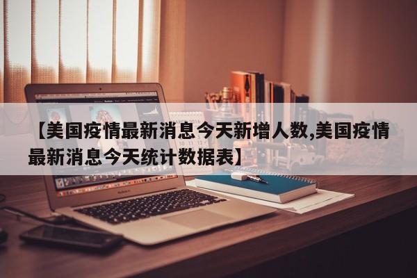 【美国疫情最新消息今天新增人数,美国疫情最新消息今天统计数据表】
