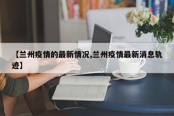 【兰州疫情的最新情况,兰州疫情最新消息轨迹】