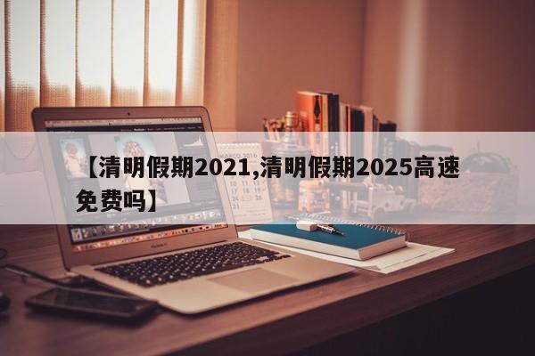 【清明假期2021,清明假期2025高速免费吗】