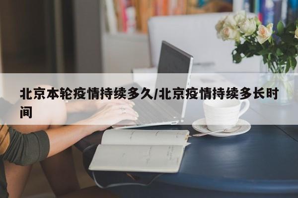 北京本轮疫情持续多久/北京疫情持续多长时间