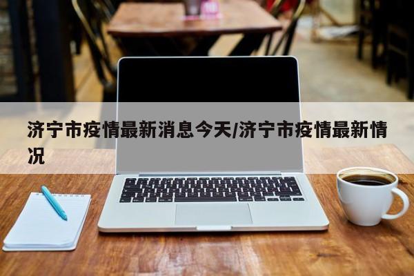 济宁市疫情最新消息今天/济宁市疫情最新情况
