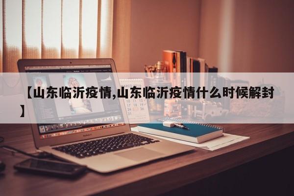 【山东临沂疫情,山东临沂疫情什么时候解封】