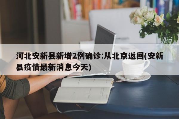 河北安新县新增2例确诊:从北京返回(安新县疫情最新消息今天)