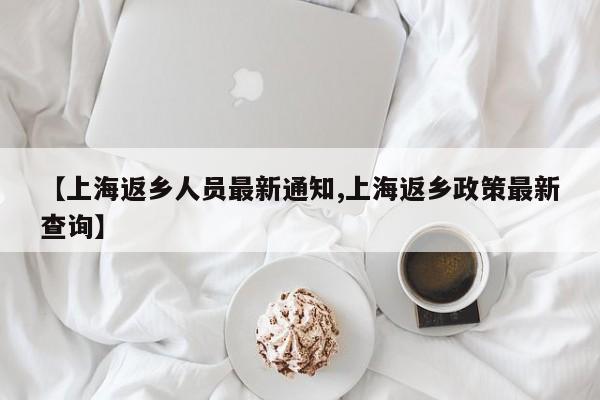 【上海返乡人员最新通知,上海返乡政策最新查询】