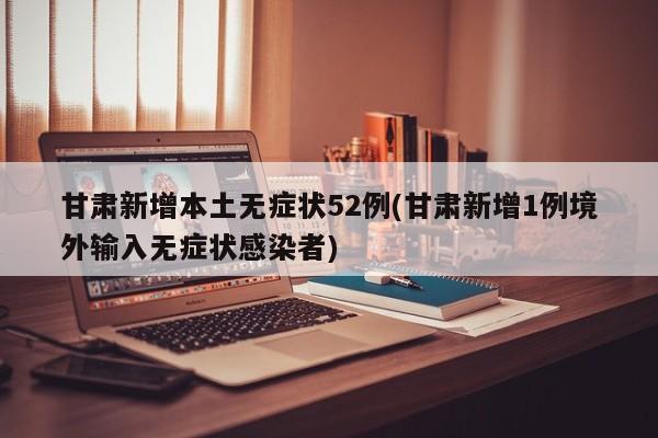 甘肃新增本土无症状52例(甘肃新增1例境外输入无症状感染者)