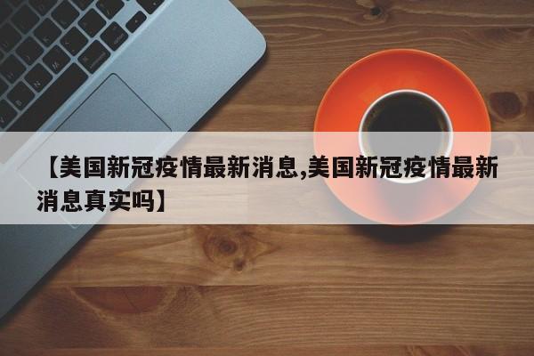 【美国新冠疫情最新消息,美国新冠疫情最新消息真实吗】