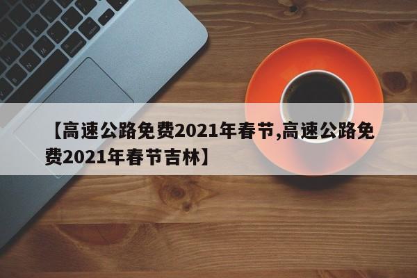 【高速公路免费2021年春节,高速公路免费2021年春节吉林】