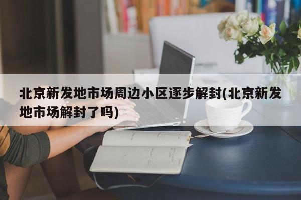 北京新发地市场周边小区逐步解封(北京新发地市场解封了吗)