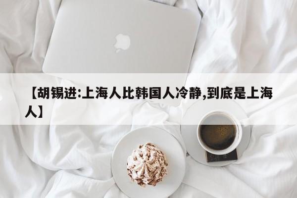 【胡锡进:上海人比韩国人冷静,到底是上海人】
