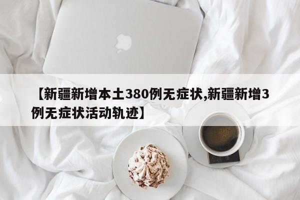 【新疆新增本土380例无症状,新疆新增3例无症状活动轨迹】