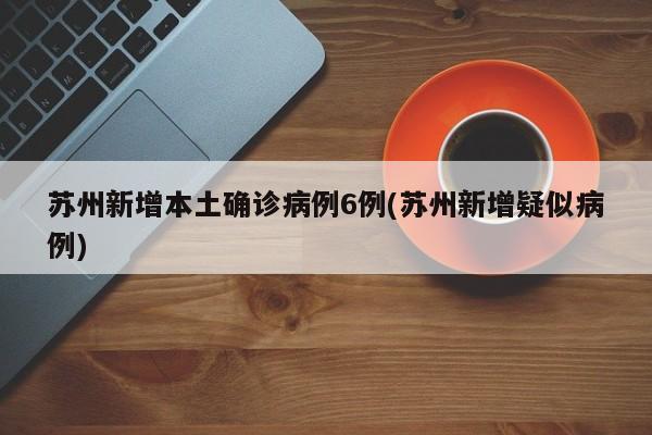 苏州新增本土确诊病例6例(苏州新增疑似病例)