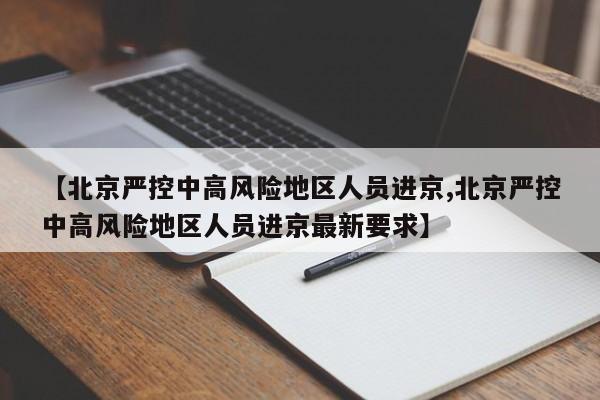 【北京严控中高风险地区人员进京,北京严控中高风险地区人员进京最新要求】