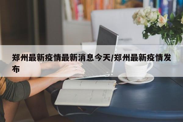 郑州最新疫情最新消息今天/郑州最新疫情发布