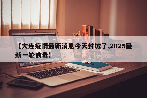 【大连疫情最新消息今天封城了,2025最新一轮病毒】