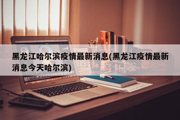 黑龙江哈尔滨疫情最新消息(黑龙江疫情最新消息今天哈尔滨)