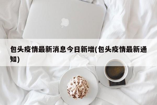 包头疫情最新消息今日新增(包头疫情最新通知)