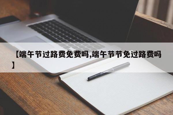 【端午节过路费免费吗,端午节节免过路费吗】