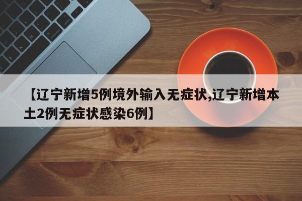 【辽宁新增5例境外输入无症状,辽宁新增本土2例无症状感染6例】