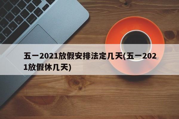 五一2021放假安排法定几天(五一2021放假休几天)